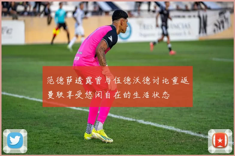 范德萨透露曾与伍德沃德讨论重返曼联享受悠闲自在的生活状态