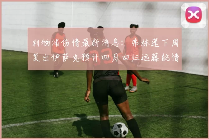利物浦伤情最新消息：弗林蓬下周复出伊萨克预计四月回归远藤航情况待定