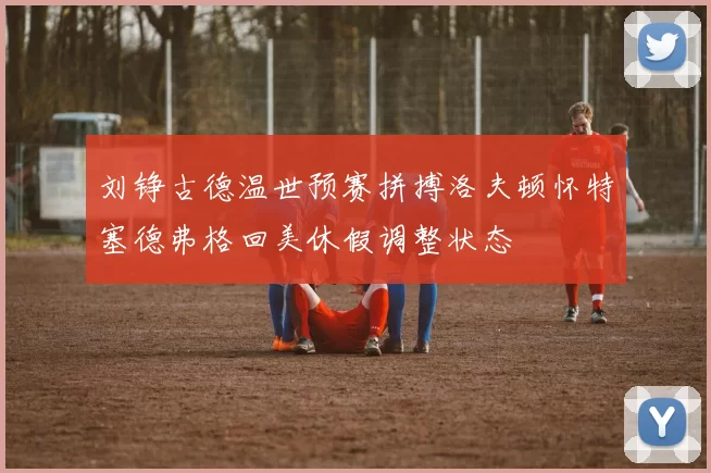 刘铮古德温世预赛拼搏洛夫顿怀特塞德弗格回美休假调整状态