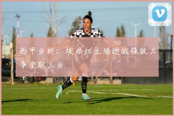 西甲分析：埃尔切主场迎战强敌力争全取三分