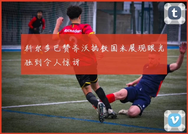 科尔多巴赞齐沃执教国米展现眼光独到令人惊讶