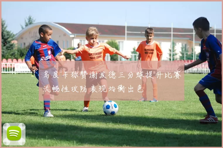 乌度卡称赞谢泼德三分球提升比赛流畅性攻防表现均衡出色