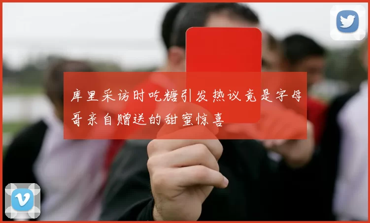 库里采访时吃糖引发热议竟是字母哥亲自赠送的甜蜜惊喜