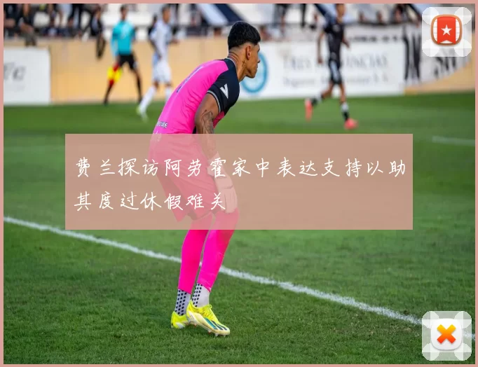 费兰探访阿劳霍家中表达支持以助其度过休假难关
