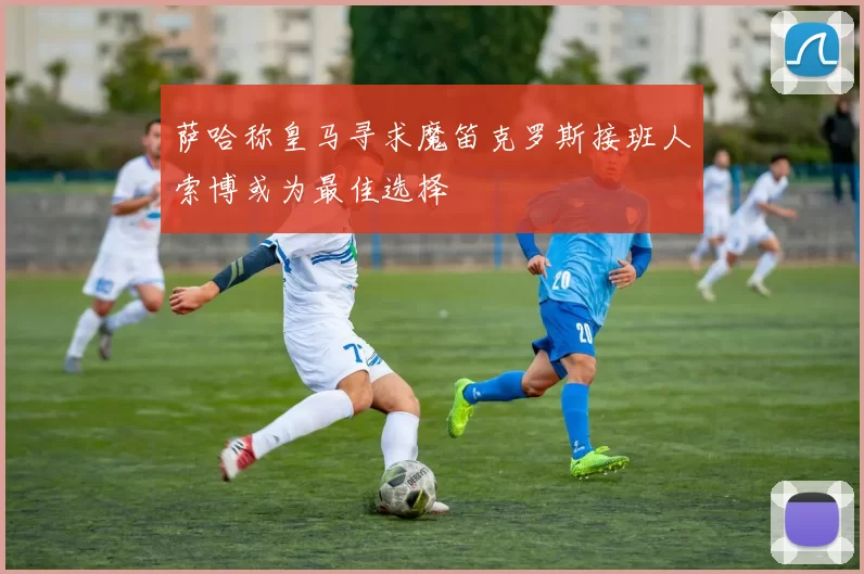 萨哈称皇马寻求魔笛克罗斯接班人索博或为最佳选择