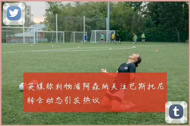 英媒称利物浦阿森纳关注巴斯托尼转会动态引发热议