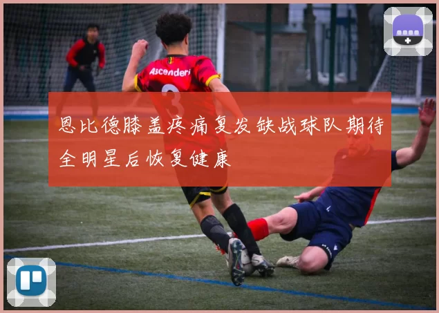 恩比德膝盖疼痛复发缺战球队期待全明星后恢复健康