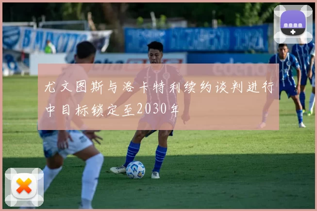 尤文图斯与洛卡特利续约谈判进行中目标锁定至2030年