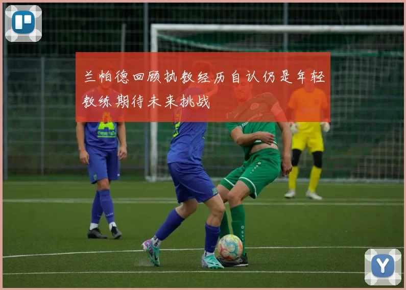 兰帕德回顾执教经历自认仍是年轻教练期待未来挑战