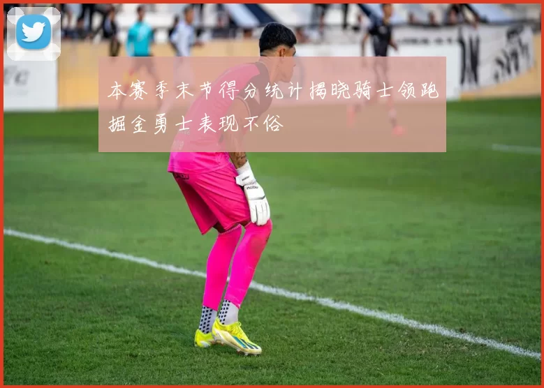 本赛季末节得分统计揭晓骑士领跑掘金勇士表现不俗