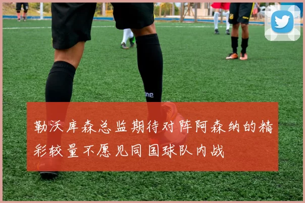 勒沃库森总监期待对阵阿森纳的精彩较量不愿见同国球队内战