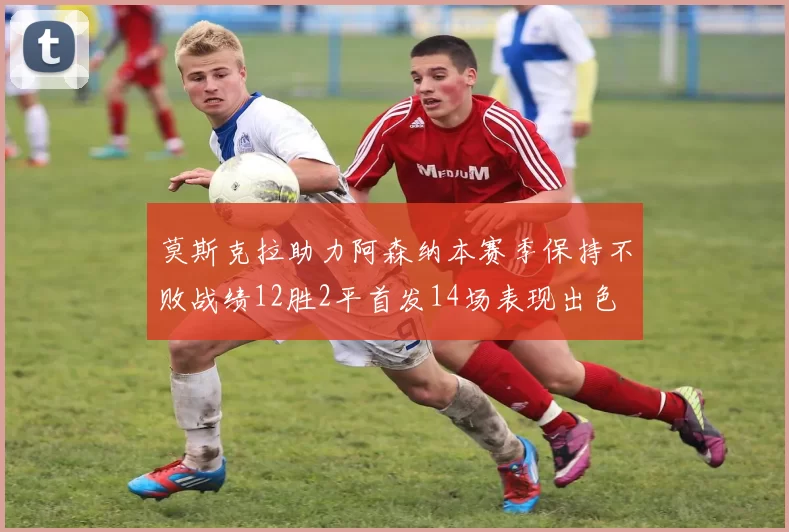 莫斯克拉助力阿森纳本赛季保持不败战绩12胜2平首发14场表现出色