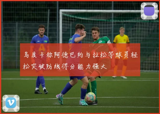 乌度卡称阿德巴约与拉松等球员轻松突破防线得分能力强大