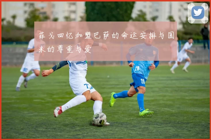菲戈回忆加盟巴萨的命运安排与国米的尊重与爱