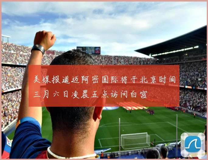 美媒报道迈阿密国际将于北京时间三月六日凌晨五点访问白宫