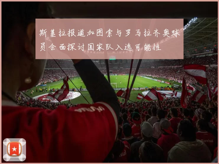 斯基拉报道加图索与罗马拉齐奥球员会面探讨国家队入选可能性