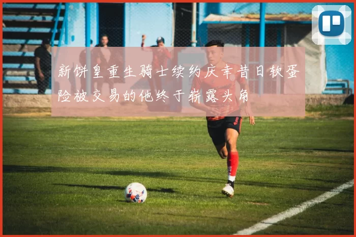 新饼皇重生骑士续约庆幸昔日软蛋险被交易的他终于崭露头角