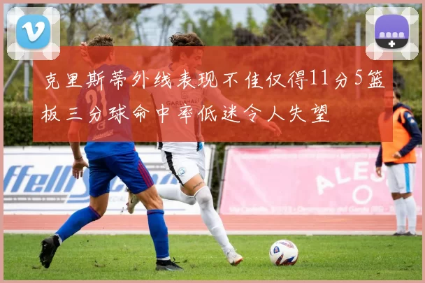 克里斯蒂外线表现不佳仅得11分5篮板三分球命中率低迷令人失望