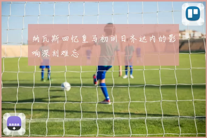 纳瓦斯回忆皇马初训日齐达内的影响深刻难忘