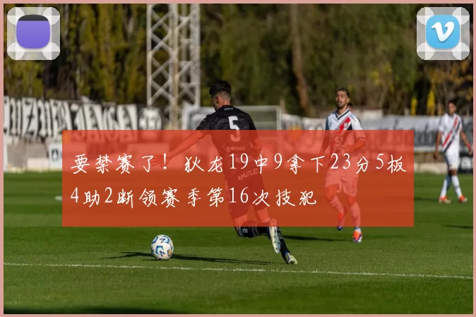 要禁赛了！狄龙19中9拿下23分5板4助2断领赛季第16次技犯