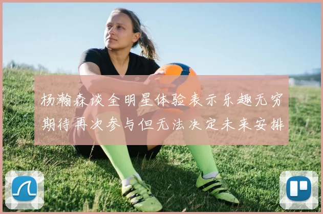 杨瀚森谈全明星体验表示乐趣无穷期待再次参与但无法决定未来安排