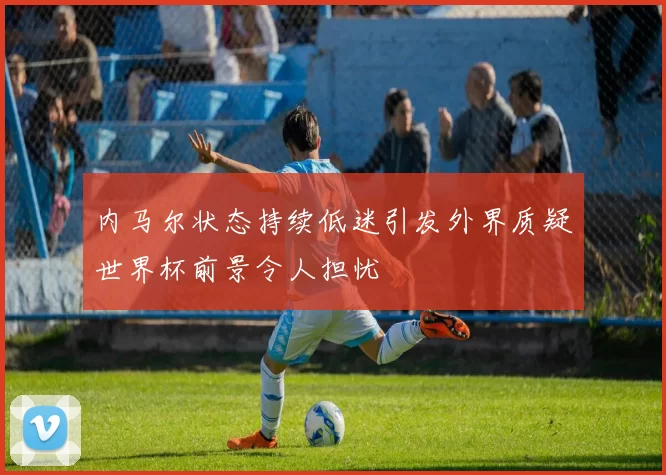 内马尔状态持续低迷引发外界质疑世界杯前景令人担忧