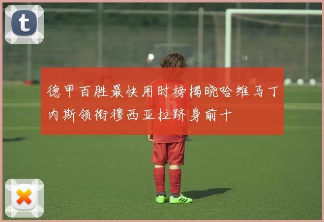 德甲百胜最快用时榜揭晓哈维马丁内斯领衔穆西亚拉跻身前十