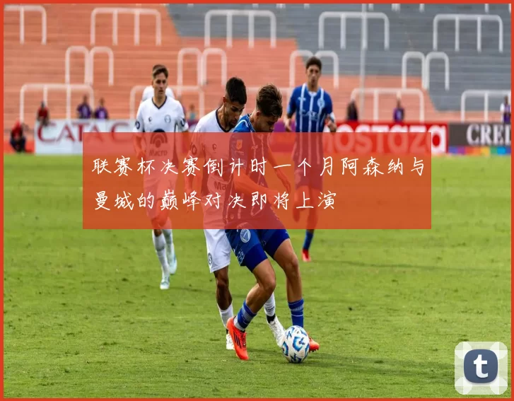 联赛杯决赛倒计时一个月阿森纳与曼城的巅峰对决即将上演