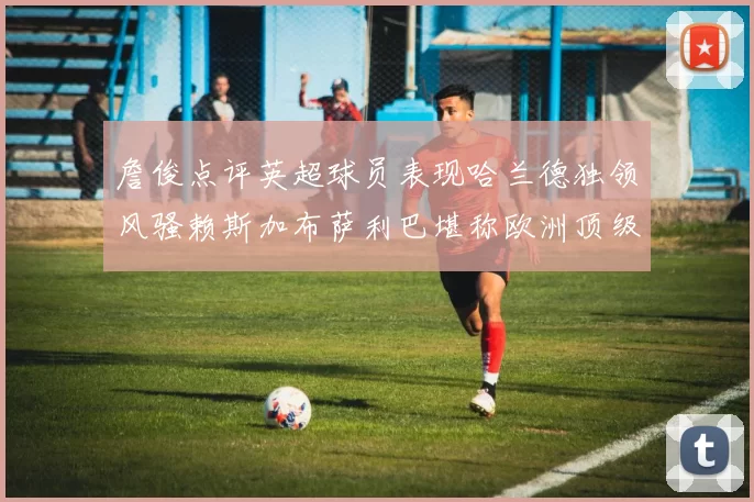 詹俊点评英超球员表现哈兰德独领风骚赖斯加布萨利巴堪称欧洲顶级
