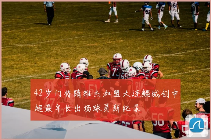 42岁门将隋维杰加盟大连鲲城创中超最年长出场球员新纪录