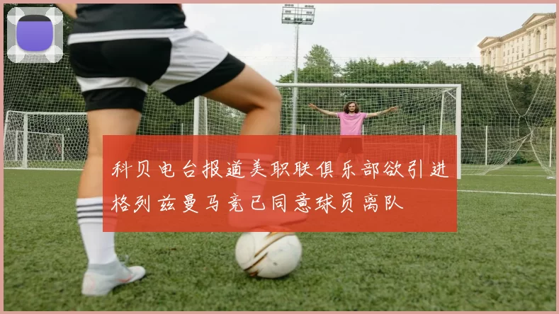 科贝电台报道美职联俱乐部欲引进格列兹曼马竞已同意球员离队