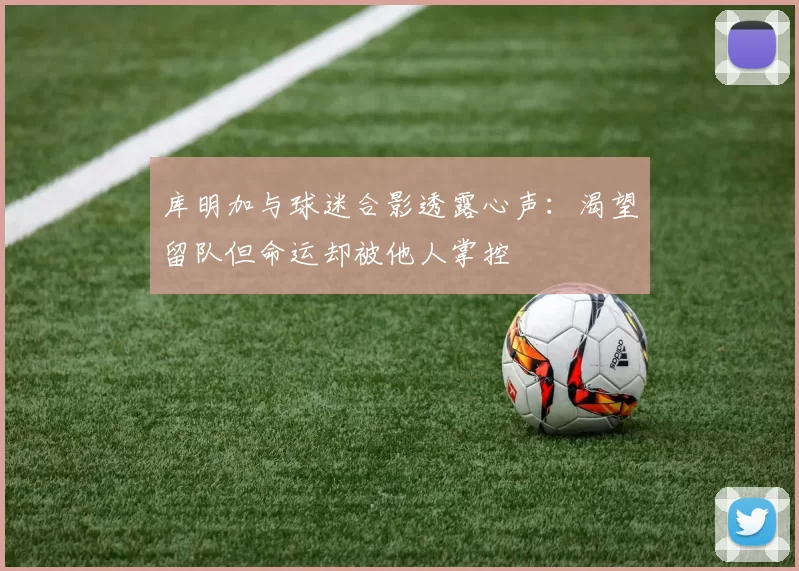 库明加与球迷合影透露心声：渴望留队但命运却被他人掌控